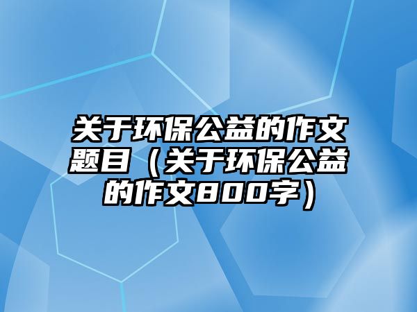 關于環(huán)保公益的作文題目（關于環(huán)保公益的作文800字）