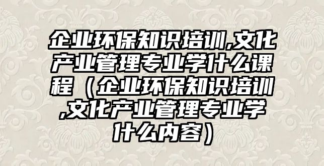 企業(yè)環(huán)保知識(shí)培訓(xùn),文化產(chǎn)業(yè)管理專業(yè)學(xué)什么課程（企業(yè)環(huán)保知識(shí)培訓(xùn),文化產(chǎn)業(yè)管理專業(yè)學(xué)什么內(nèi)容）