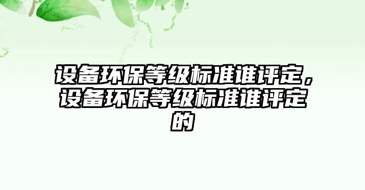 設(shè)備環(huán)保等級(jí)標(biāo)準(zhǔn)誰(shuí)評(píng)定，設(shè)備環(huán)保等級(jí)標(biāo)準(zhǔn)誰(shuí)評(píng)定的