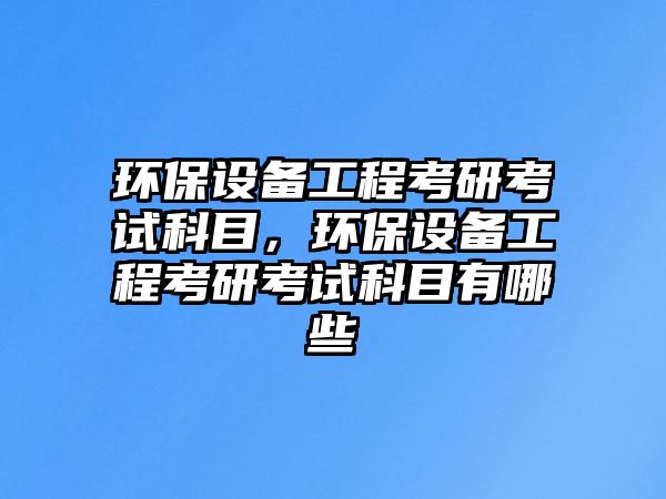 環(huán)保設(shè)備工程考研考試科目，環(huán)保設(shè)備工程考研考試科目有哪些