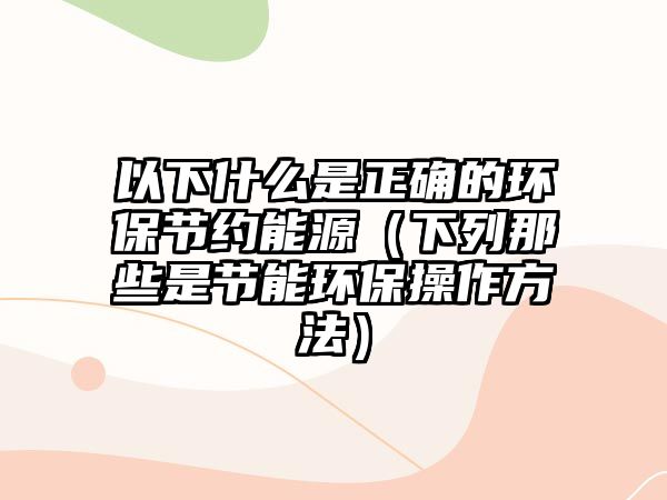 以下什么是正確的環(huán)保節(jié)約能源（下列那些是節(jié)能環(huán)保操作方法）