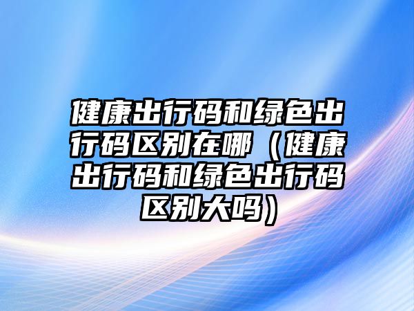 健康出行碼和綠色出行碼區(qū)別在哪（健康出行碼和綠色出行碼區(qū)別大嗎）