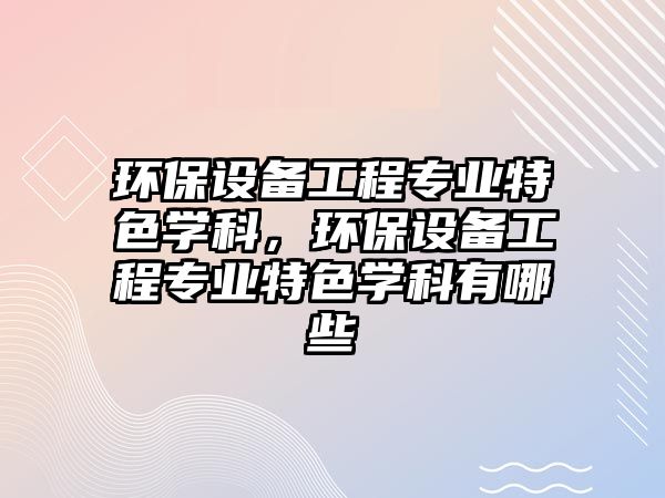 環(huán)保設備工程專業(yè)特色學科，環(huán)保設備工程專業(yè)特色學科有哪些