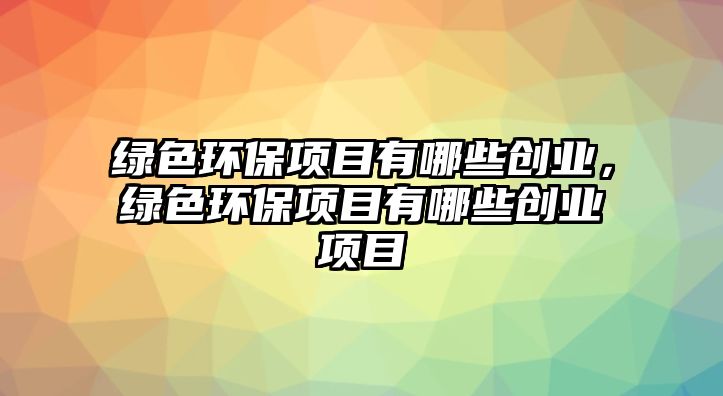 綠色環(huán)保項(xiàng)目有哪些創(chuàng)業(yè)，綠色環(huán)保項(xiàng)目有哪些創(chuàng)業(yè)項(xiàng)目