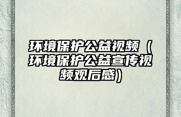 環(huán)境保護公益視頻（環(huán)境保護公益宣傳視頻觀后感）