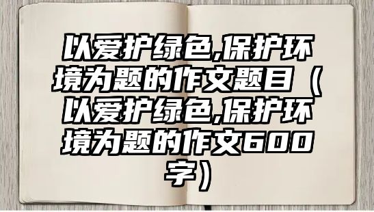 以愛護綠色,保護環(huán)境為題的作文題目（以愛護綠色,保護環(huán)境為題的作文600字）