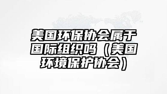 美國(guó)環(huán)保協(xié)會(huì)屬于國(guó)際組織嗎（美國(guó)環(huán)境保護(hù)協(xié)會(huì)）