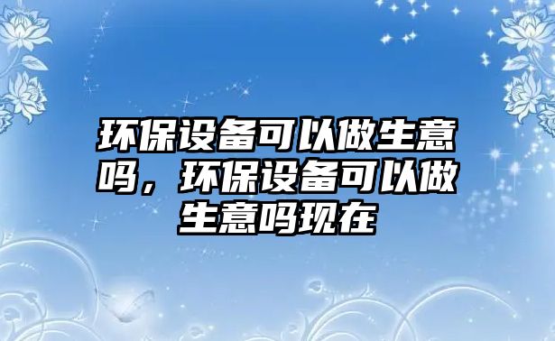 環(huán)保設(shè)備可以做生意嗎，環(huán)保設(shè)備可以做生意嗎現(xiàn)在