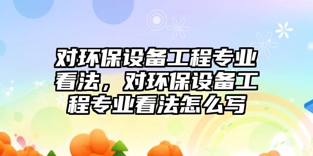 對環(huán)保設備工程專業(yè)看法，對環(huán)保設備工程專業(yè)看法怎么寫