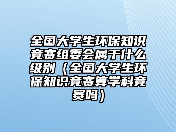 全國大學生環(huán)保知識競賽組委會屬于什么級別（全國大學生環(huán)保知識競賽算學科競賽嗎）