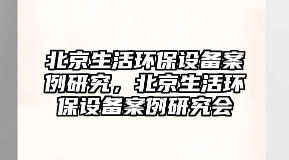 北京生活環(huán)保設(shè)備案例研究，北京生活環(huán)保設(shè)備案例研究會