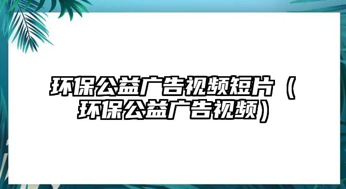 環(huán)保公益廣告視頻短片（環(huán)保公益廣告視頻）