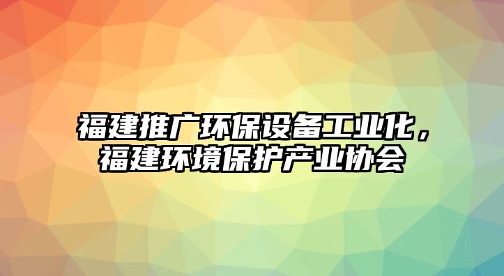 福建推廣環(huán)保設備工業(yè)化，福建環(huán)境保護產(chǎn)業(yè)協(xié)會