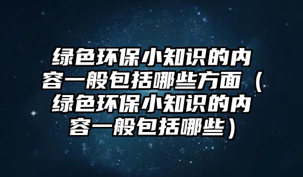 綠色環(huán)保小知識的內(nèi)容一般包括哪些方面（綠色環(huán)保小知識的內(nèi)容一般包括哪些）