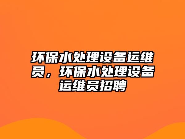 環(huán)保水處理設備運維員，環(huán)保水處理設備運維員招聘