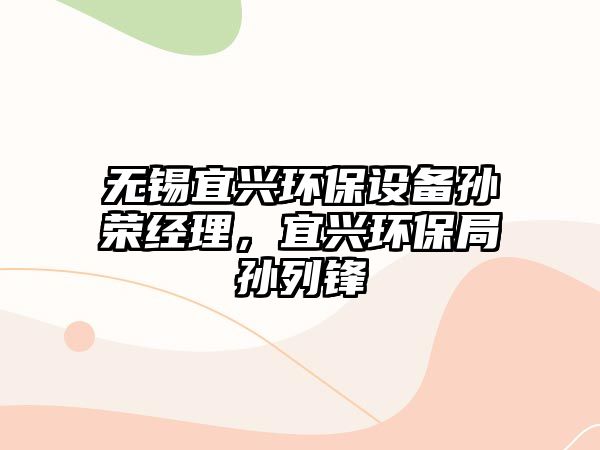 無錫宜興環(huán)保設(shè)備孫榮經(jīng)理，宜興環(huán)保局孫列鋒