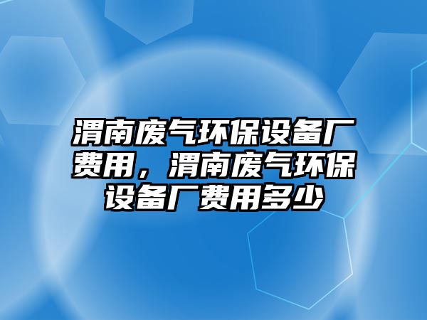 渭南廢氣環(huán)保設(shè)備廠費(fèi)用，渭南廢氣環(huán)保設(shè)備廠費(fèi)用多少