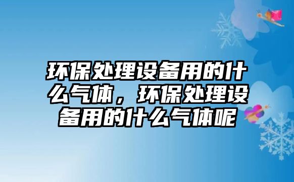 環(huán)保處理設備用的什么氣體，環(huán)保處理設備用的什么氣體呢