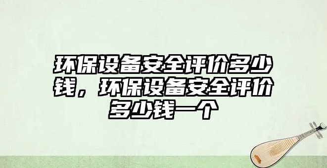 環(huán)保設備安全評價多少錢，環(huán)保設備安全評價多少錢一個