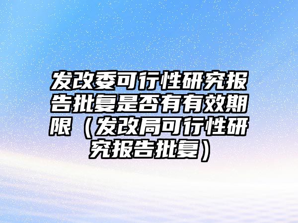 發(fā)改委可行性研究報(bào)告批復(fù)是否有有效期限（發(fā)改局可行性研究報(bào)告批復(fù)）