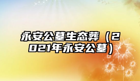 永安公墓生態(tài)葬（2021年永安公墓）