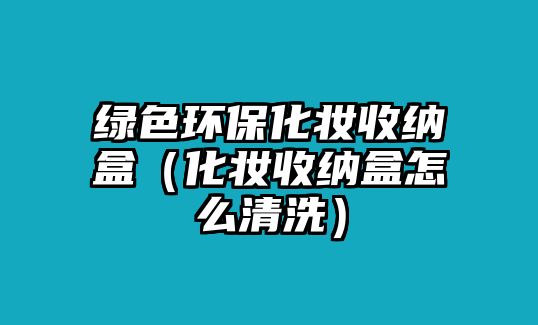 綠色環(huán)保化妝收納盒（化妝收納盒怎么清洗）