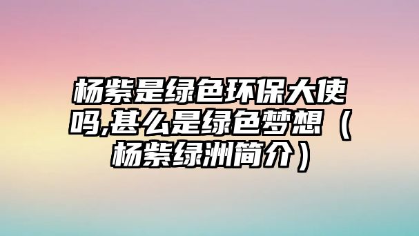 楊紫是綠色環(huán)保大使嗎,甚么是綠色夢(mèng)想（楊紫綠洲簡(jiǎn)介）