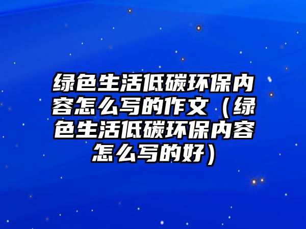 綠色生活低碳環(huán)保內容怎么寫的作文（綠色生活低碳環(huán)保內容怎么寫的好）