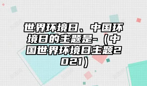 世界環(huán)境日、中國環(huán)境日的主題是-（中國世界環(huán)境日主題2021）