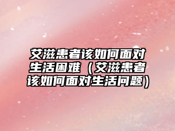 艾滋患者該如何面對(duì)生活困難（艾滋患者該如何面對(duì)生活問題）