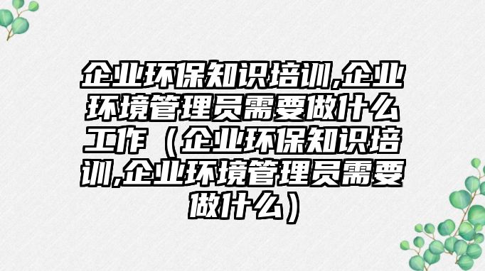 企業(yè)環(huán)保知識培訓,企業(yè)環(huán)境管理員需要做什么工作（企業(yè)環(huán)保知識培訓,企業(yè)環(huán)境管理員需要做什么）