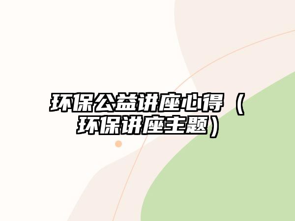 環(huán)保公益講座心得（環(huán)保講座主題）