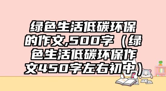 綠色生活低碳環(huán)保的作文,500字（綠色生活低碳環(huán)保作文450字左右初中）