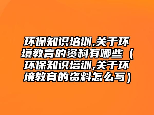 環(huán)保知識培訓,關于環(huán)境教育的資料有哪些（環(huán)保知識培訓,關于環(huán)境教育的資料怎么寫）