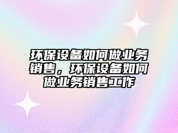 環(huán)保設備如何做業(yè)務銷售，環(huán)保設備如何做業(yè)務銷售工作