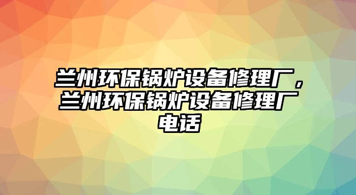 蘭州環(huán)保鍋爐設(shè)備修理廠，蘭州環(huán)保鍋爐設(shè)備修理廠電話