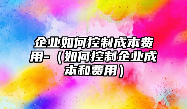 企業(yè)如何控制成本費(fèi)用-（如何控制企業(yè)成本和費(fèi)用）