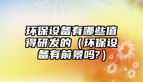 環(huán)保設(shè)備有哪些值得研發(fā)的（環(huán)保設(shè)備有前景嗎?）