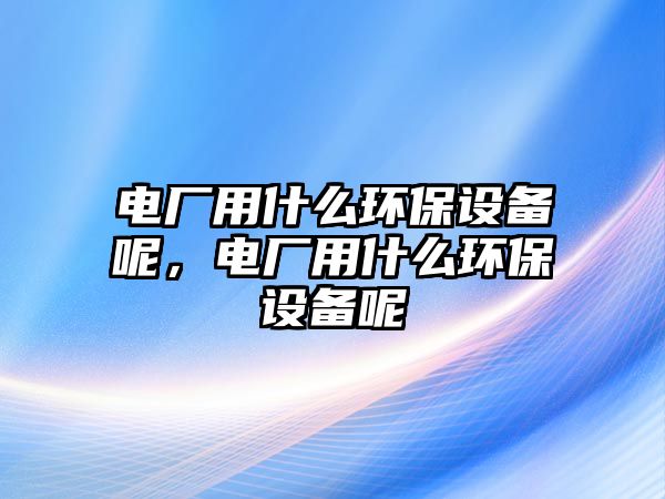 電廠用什么環(huán)保設備呢，電廠用什么環(huán)保設備呢