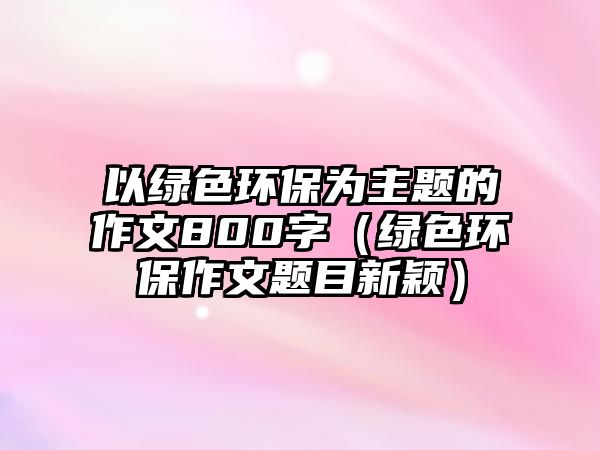 以綠色環(huán)保為主題的作文800字（綠色環(huán)保作文題目新穎）