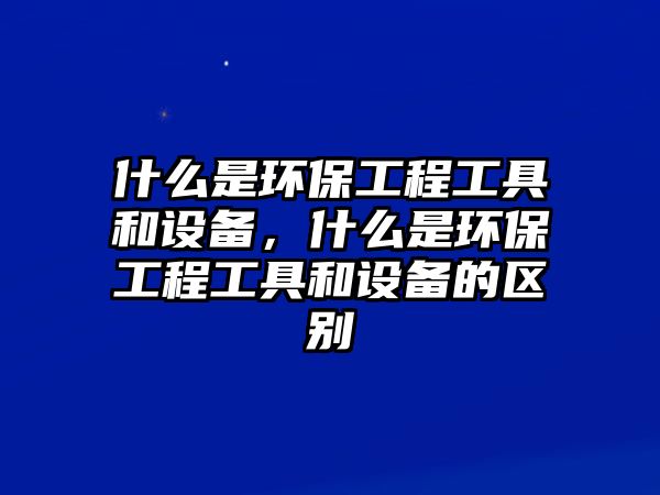 什么是環(huán)保工程工具和設(shè)備，什么是環(huán)保工程工具和設(shè)備的區(qū)別