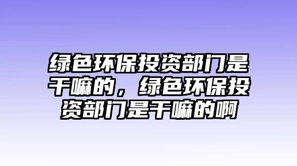 綠色環(huán)保投資部門是干嘛的，綠色環(huán)保投資部門是干嘛的啊