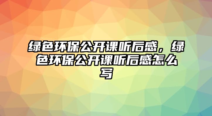 綠色環(huán)保公開課聽后感，綠色環(huán)保公開課聽后感怎么寫