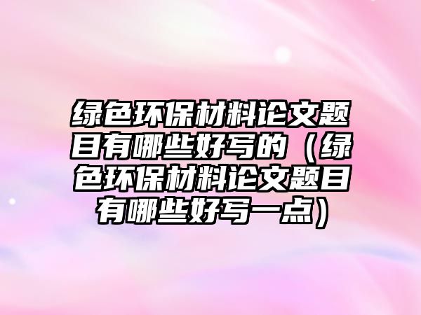 綠色環(huán)保材料論文題目有哪些好寫(xiě)的（綠色環(huán)保材料論文題目有哪些好寫(xiě)一點(diǎn)）