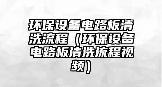 環(huán)保設(shè)備電路板清洗流程（環(huán)保設(shè)備電路板清洗流程視頻）