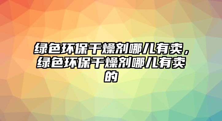 綠色環(huán)保干燥劑哪兒有賣，綠色環(huán)保干燥劑哪兒有賣的