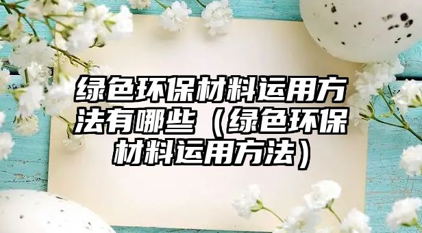 綠色環(huán)保材料運(yùn)用方法有哪些（綠色環(huán)保材料運(yùn)用方法）