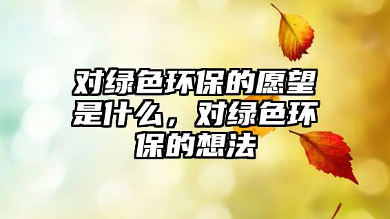 對綠色環(huán)保的愿望是什么，對綠色環(huán)保的想法