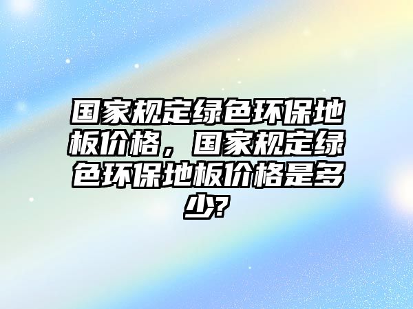 國家規(guī)定綠色環(huán)保地板價(jià)格，國家規(guī)定綠色環(huán)保地板價(jià)格是多少?