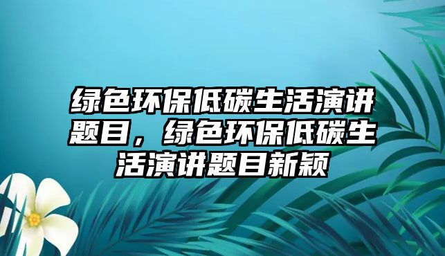 綠色環(huán)保低碳生活演講題目，綠色環(huán)保低碳生活演講題目新穎